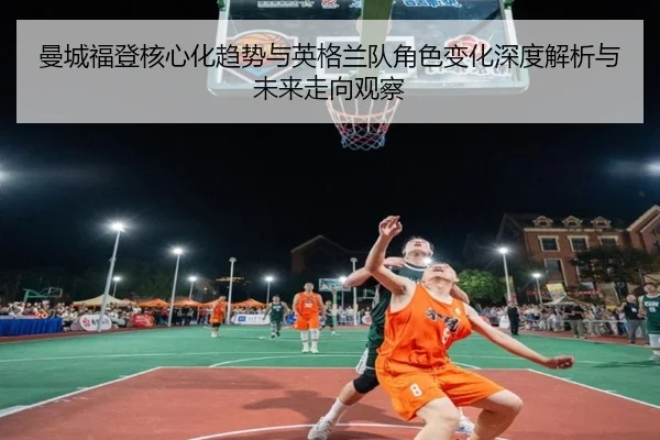 曼城福登核心化趋势与英格兰队角色变化深度解析与未来走向观察