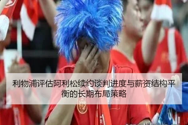 利物浦评估阿利松续约谈判进度与薪资结构平衡的长期布局策略