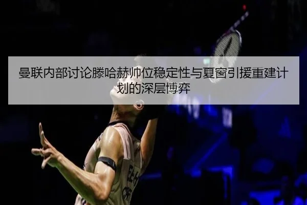 曼联内部讨论滕哈赫帅位稳定性与夏窗引援重建计划的深层博弈