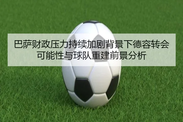 巴萨财政压力持续加剧背景下德容转会可能性与球队重建前景分析