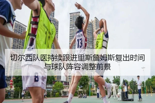 切尔西队医持续跟进里斯詹姆斯复出时间与球队阵容调整前景