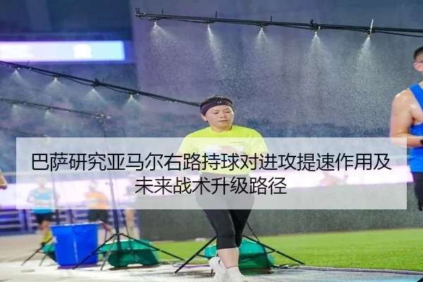巴萨研究亚马尔右路持球对进攻提速作用及未来战术升级路径