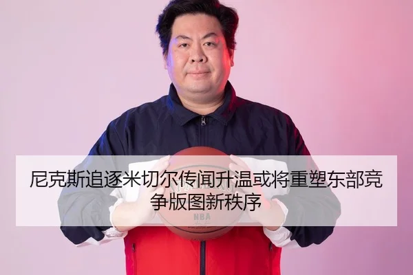 尼克斯追逐米切尔传闻升温或将重塑东部竞争版图新秩序