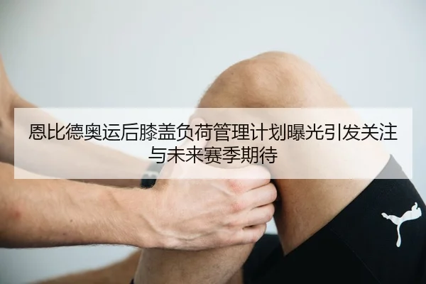 恩比德奥运后膝盖负荷管理计划曝光引发关注与未来赛季期待