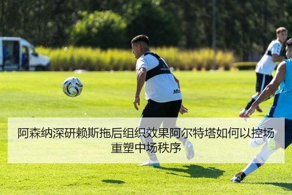 阿森纳深研赖斯拖后组织效果阿尔特塔如何以控场重塑中场秩序