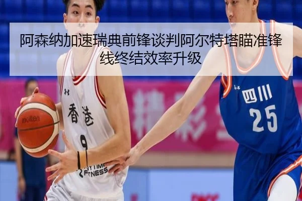 阿森纳加速瑞典前锋谈判阿尔特塔瞄准锋线终结效率升级