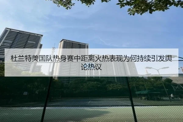 杜兰特美国队热身赛中距离火热表现为何持续引发舆论热议