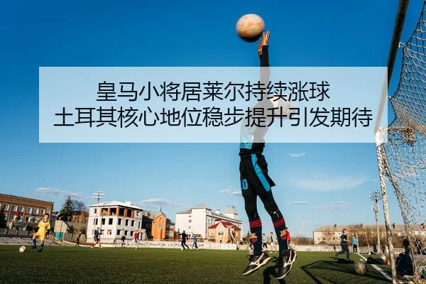皇马小将居莱尔持续涨球 土耳其核心地位稳步提升引发期待
